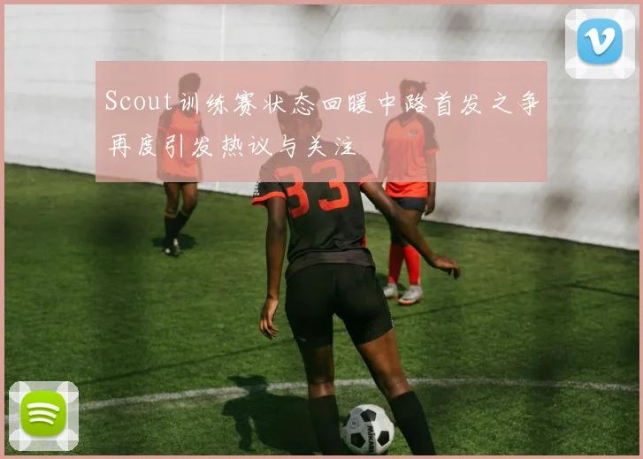 Scout训练赛状态回暖中路首发之争再度引发热议与关注