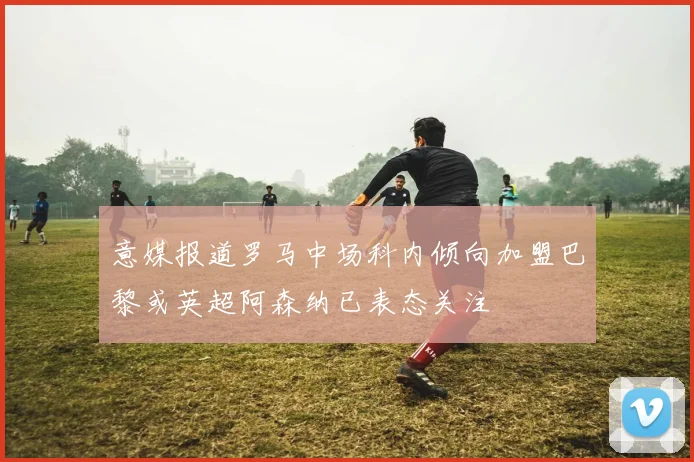 意媒报道罗马中场科内倾向加盟巴黎或英超阿森纳已表态关注