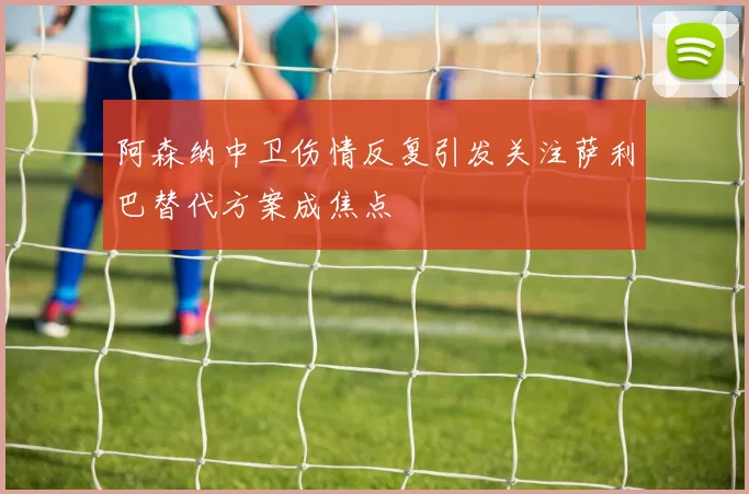 阿森纳中卫伤情反复引发关注萨利巴替代方案成焦点