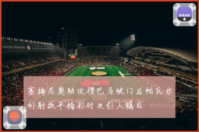 塞梅尼奥助攻穆巴马破门后帕瓦尔补射扳平精彩对决引人瞩目