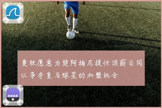 曼联愿意为楚阿梅尼提供顶薪合同以争夺皇马球星的加盟机会