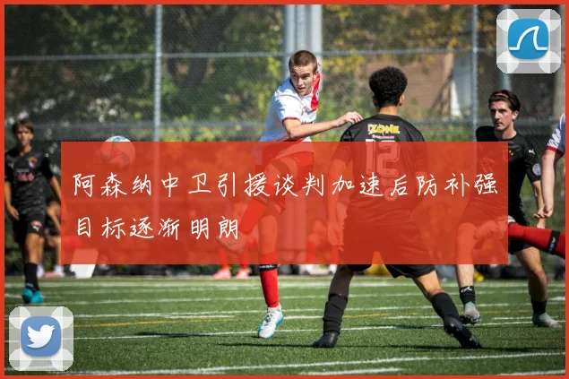 阿森纳中卫引援谈判加速后防补强目标逐渐明朗