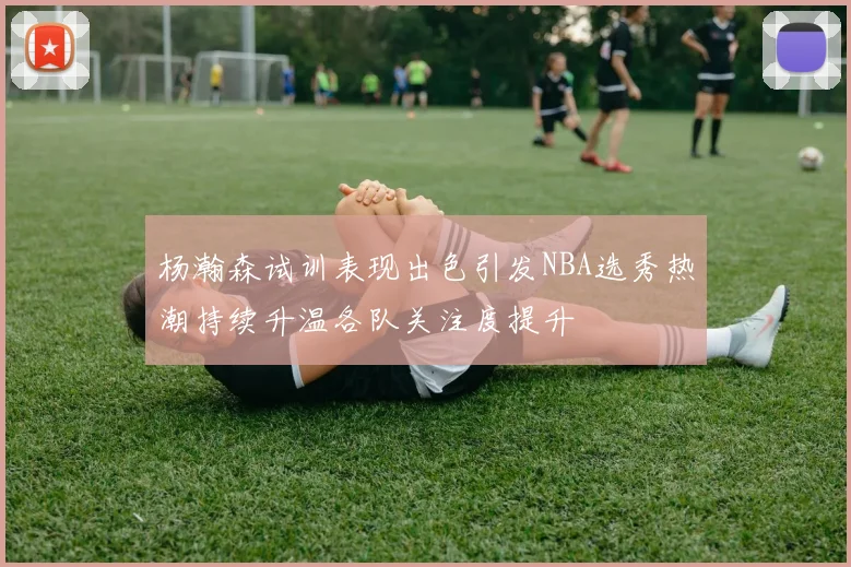 杨瀚森试训表现出色引发NBA选秀热潮持续升温各队关注度提升