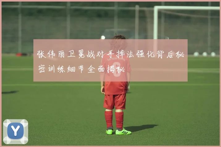 张伟丽卫冕战对手摔法强化背后秘密训练细节全面揭秘