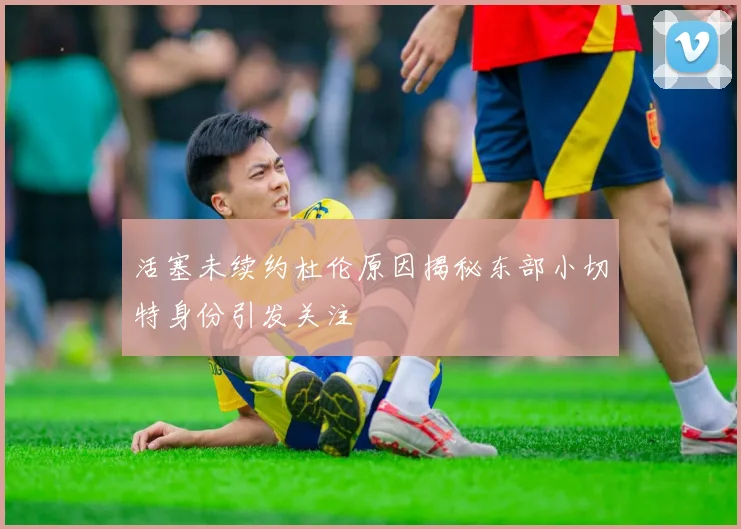 活塞未续约杜伦原因揭秘东部小切特身份引发关注