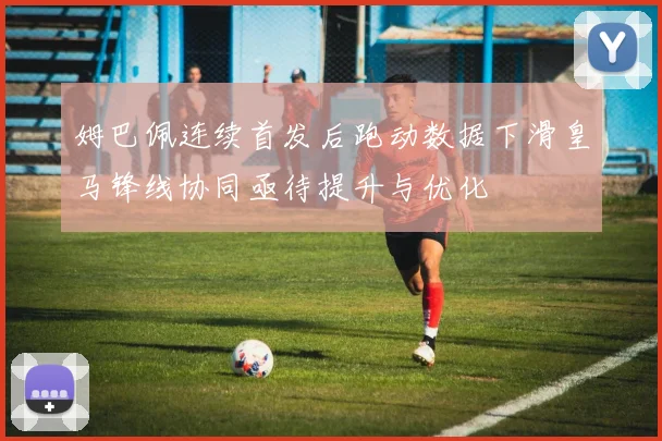 姆巴佩连续首发后跑动数据下滑皇马锋线协同亟待提升与优化