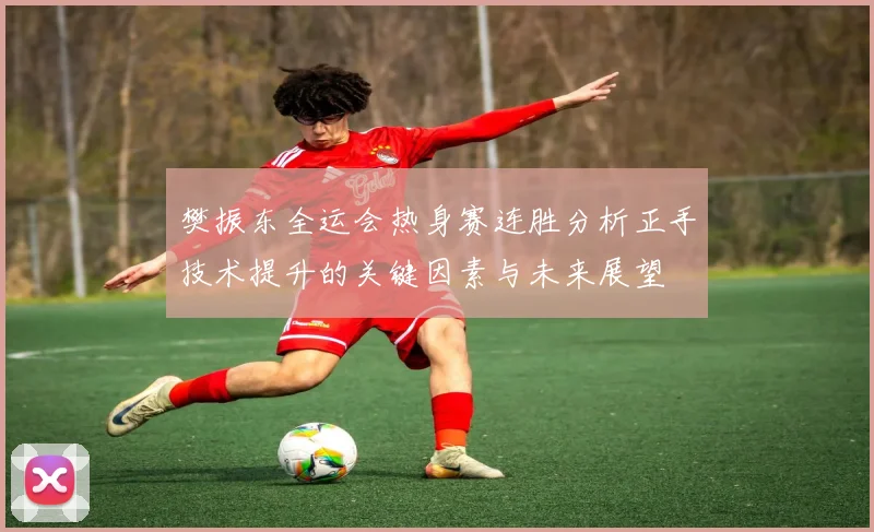 樊振东全运会热身赛连胜分析正手技术提升的关键因素与未来展望