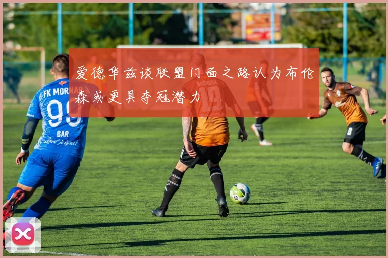 爱德华兹谈联盟门面之路认为布伦森或更具夺冠潜力