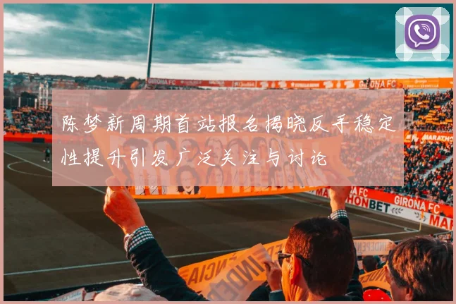 陈梦新周期首站报名揭晓反手稳定性提升引发广泛关注与讨论